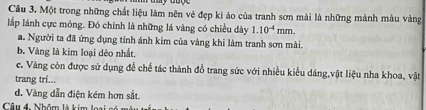 hay đượ e 
Câu 3. Một trong những chất liệu làm nên vẻ đẹp kì ảo của tranh sơn mài là những mảnh màu vàng
lấp lánh cực mỏng. Đó chính là những lá vàng có chiều dày 1.10^(-4)mm.
a. Người ta đã ứng dụng tính ánh kim của vàng khi làm tranh sơn mài.
b. Vàng là kim loại dẻo nhất.
c. Vàng còn được sử dụng để chế tác thành đồ trang sức với nhiều kiểu dáng,vật liệu nha khoa, vật
trang trí...
d. Vàng dẫn điện kém hơn sắt.
Câu 4. Nhôm là kim loại