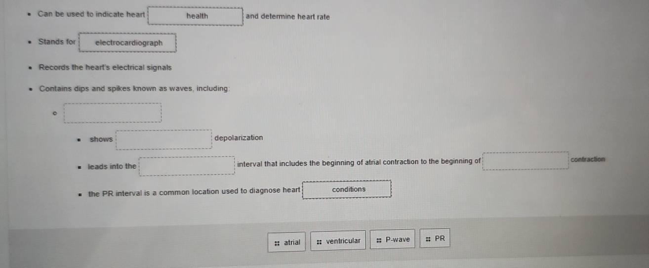 Can be used to indicate heart health and determine heart rate 
Stands for electrocardiograph 
Records the heart's electrical signals 
Contains dips and spikes known as waves, including 
。 
shows depolarization 
leads into the interval that includes the beginning of atrial contraction to the beginning of contraction 
the PR interval is a common location used to diagnose heart conditions 
:: atrial :: ventricular :: P-wave # PR