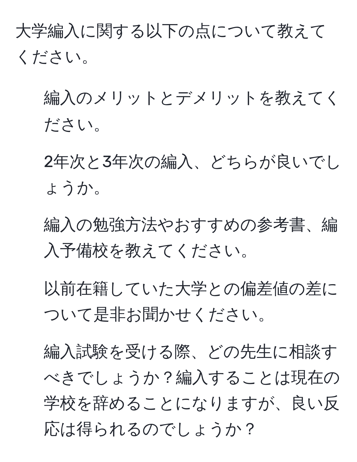 大学編入に関する以下の点について教えてください。   
1. 編入のメリットとデメリットを教えてください。  
2. 2年次と3年次の編入、どちらが良いでしょうか。  
3. 編入の勉強方法やおすすめの参考書、編入予備校を教えてください。  
4. 以前在籍していた大学との偏差値の差について是非お聞かせください。  
5. 編入試験を受ける際、どの先生に相談すべきでしょうか？編入することは現在の学校を辞めることになりますが、良い反応は得られるのでしょうか？