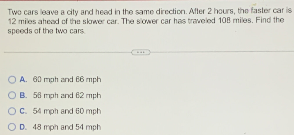 Two cars leave a city and head in the same direction. After 2 hours, the faster car is
12 miles ahead of the slower car. The slower car has traveled 108 miles. Find the
speeds of the two cars.
A. 60 mph and 66 mph
B. 56 mph and 62 mph
C. 54 mph and 60 mph
D. 48 mph and 54 mph