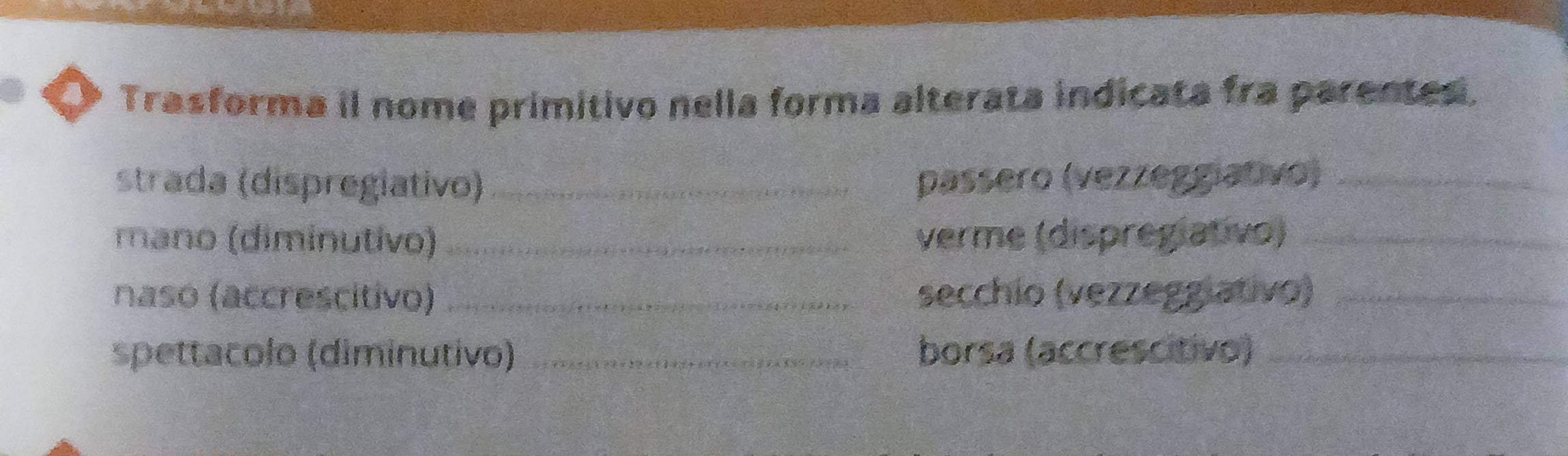 Trasforma il nome primitivo nella forma alterata indicata fra parentes. 
strada (dispregiativo) _passero (vezzeggiativo)_ 
mano (diminutivo) verme (dispregiativo)_ 
naso (accrescitivo) _secchio (vezzeggiativo)_ 
spettacolo (diminutivo) _borsa (accrescitivo)_