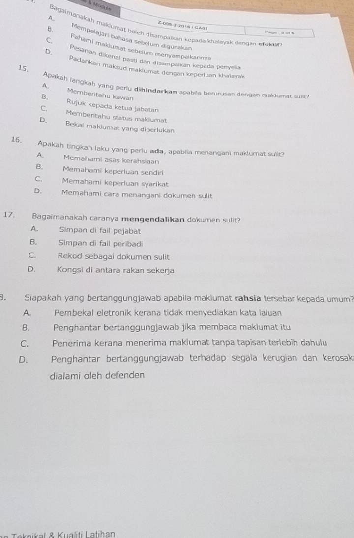 Module
A.
Z-009-2:2015 1 CA01
Bagaimanakah makiumat boleh disampaikan kepada khalayak dengan eteka
Shagn: 5 of 6
B. Mempelajari bahasa sebelum digunakan
Fahami maklumat sebelum menyampaikannya
C. Pesanan dikenal pasti dan disampaikan kepada penyelia
D. Padankan maksud maklumat dengan keperluan khalavak
15. Apakah langkah yang perlu dihindarkan apabila berurusan dengan maklumat sulit?
A. Memberitahu kawan
B. Rujuk kepada ketua jabatan
C. Memberitahu status maklumat
D. Bekal makiumat yang diperlukan
16. Apakah tingkah laku yang periu ada, apabila menangani maklumat sulir
A. Memahami asas kerahsiaan
B. Memahami keperluan sendiri
C. Memahami keperluan syarikat
D. Memahami cara menangani dokumen sulit
17. Bagaimanakah caranya mengendalikan dokumen sulit?
A. Simpan di fail pejabat
B. Simpan di fail peribadi
C. Rekod sebagai dokumen sulit
D. Kongsi di antara rakan sekerja
8. Siapakah yang bertanggungjawab apabila maklumat rahsia tersebar kepada umum?
A. Pembekal eletronik kerana tidak menyediakan kata laluan
B. Penghantar bertanggungjawab jika membaca maklumat itu
C. Penerima kerana menerima maklumat tanpa tapisan terlebih dahulu
D. Penghantar bertanggungjawab terhadap segala kerugian dan kerosak
dialami oleh defenden
Teknikal & Kualiti Latihan