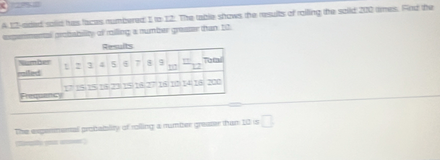 A 12 -sided solid has faces numbered 1 to 12. The table shows the results of roiling the soiid 200 times. And the 
experimental probability of roiling a number greaser than 10. 
The expermenal probablity of rolling a number greater than 10 is □.