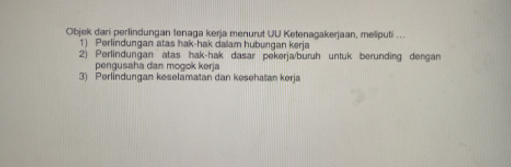 Objek dari perlindungan tenaga kerja menurut UU Ketenagakerjaan, meliputi ...
1) Perlindungan atas hak-hak dalam hubungan kerja
2) Perlindungan atas hak-hak dasar pekerja/buruh untuk berunding dengan
pengusaha dan mogok kerja
3) Perlindungan keselamatan dan kesehatan kerja