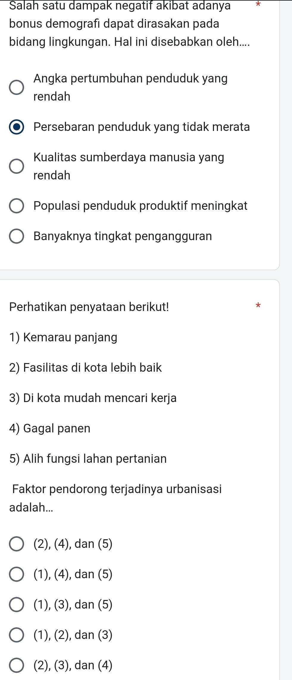 Salah satu dampak negatif akibat adanya
bonus demografı dapat dirasakan pada
bidang lingkungan. Hal ini disebabkan oleh....
Angka pertumbuhan penduduk yang
rendah
Persebaran penduduk yang tidak merata
Kualitas sumberdaya manusia yang
rendah
Populasi penduduk produktif meningkat
Banyaknya tingkat pengangguran
Perhatikan penyataan berikut!
1) Kemarau panjang
2) Fasilitas di kota lebih baik
3) Di kota mudah mencari kerja
4) Gagal panen
5) Alih fungsi lahan pertanian
Faktor pendorong terjadinya urbanisasi
adalah...
(2), (4), dan (5)
(1), (4), dan (5)
(1), (3), dan (5)
(1), (2), dan (3)
(2), (3), dan (4)