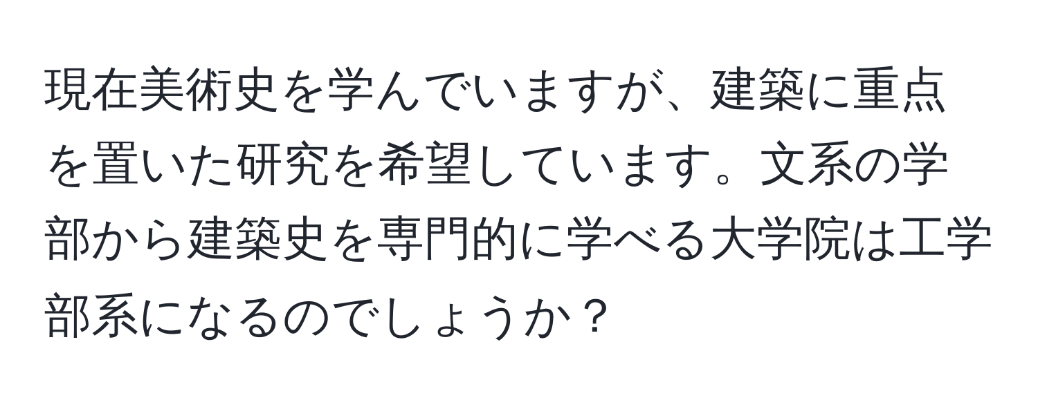 現在美術史を学んでいますが、建築に重点を置いた研究を希望しています。文系の学部から建築史を専門的に学べる大学院は工学部系になるのでしょうか？