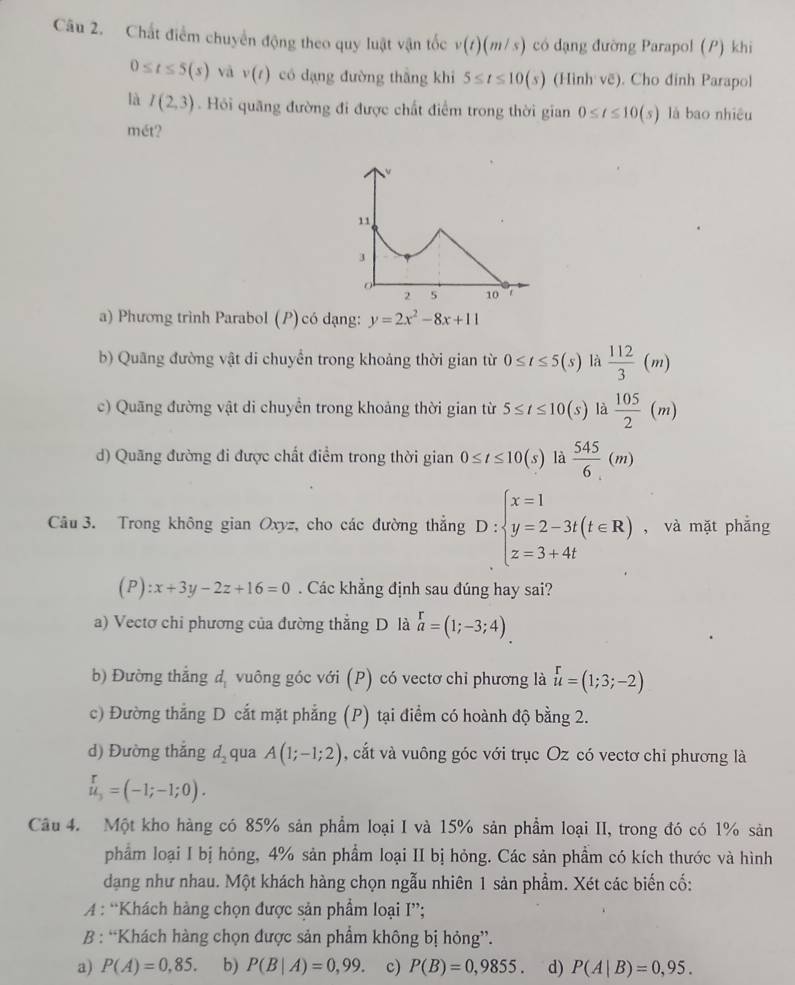 Chất điểm chuyển động theo quy luật vận tốc v(t)(m/s) có dạng đường Parapol (P) khi
0≤ t≤ 5(s) vā v(t) có dạng đường thắng khi 5≤ t≤ 10(s) (Hình vẽ). Cho đinh Parapol
là I(2,3). Hỏi quãng đường đi được chất điểm trong thời gian 0≤ t≤ 10(s) là bao nhiêu
mét?
a) Phương trình Parabol ( P)có dạng: y=2x^2-8x+11
b) Quãng đường vật di chuyển trong khoảng thời gian từ 0≤ t≤ 5(s) là  112/3 (m)
c) Quãng đường vật di chuyền trong khoảng thời gian từ 5≤ t≤ 10(s) là  105/2 (m)
d) Quãng đường đi được chất điểm trong thời gian 0≤ t≤ 10(s) là  545/6 (m)
Câu 3. Trong không gian Oxyz, cho các đường thẳng D:beginarrayl x=1 y=2-3t(t∈ R) z=3+4tendarray. , và mặt phẳng
(P):x+3y-2z+16=0. Các khẳng định sau đúng hay sai?
a) Vectơ chi phương của đường thẳng D là beginarrayr r a=(1;-3;4).endarray
b) Đường thẳng d, vuông góc với (P) có vectơ chi phương là u=(1;3;-2)
c) Đường thắng D cắt mặt phẳng (P) tại điểm có hoành độ bằng 2.
d) Đường thắng d_2 qua A(1;-1;2) , cắt và vuông góc với trục Oz có vectơ chỉ phương là
u_3=(-1;-1;0).
Câu 4. Một kho hàng có 85% sản phẩm loại I và 15% sản phẩm loại II, trong đó có 1% sản
phẩm loại I bị hóng, 4% sản phẩm loại II bị hỏng. Các sản phẩm có kích thước và hình
dạng như nhau. Một khách hàng chọn ngẫu nhiên 1 sản phẩm. Xét các biến cố:
A : “Khách hàng chọn được sản phẩm loại I”;
B : “Khách hàng chọn được sản phẩm không bị hỏng”.
a) P(A)=0,85. b) P(B|A)=0,99. c) P(B)=0,9855. d) P(A|B)=0,95.