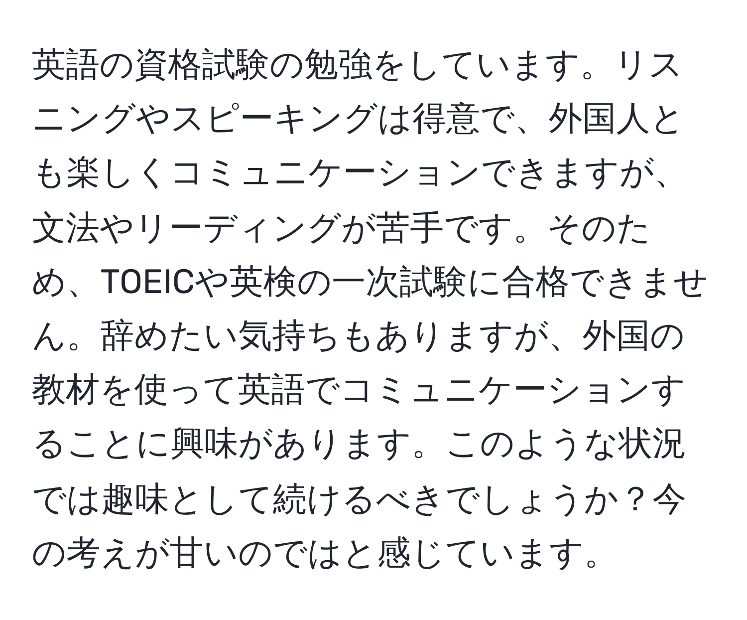 英語の資格試験の勉強をしています。リスニングやスピーキングは得意で、外国人とも楽しくコミュニケーションできますが、文法やリーディングが苦手です。そのため、TOEICや英検の一次試験に合格できません。辞めたい気持ちもありますが、外国の教材を使って英語でコミュニケーションすることに興味があります。このような状況では趣味として続けるべきでしょうか？今の考えが甘いのではと感じています。