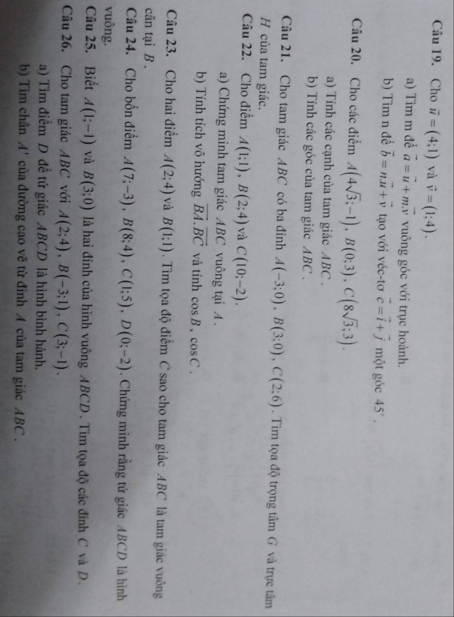 Cho vector u=(4;1) và vector v=(1;4).
a) Tìm m để vector a=vector u+mvector v vuông góc với trục hoành.
b) Tìm n đề vector b=nvector u+vector v tạo với véc-tơ vector c=vector i+vector j một góc 45°.
Câu 20. Cho các điểm A(4sqrt(3);-1),B(0;3),C(8sqrt(3);3).
a) Tính các cạnh của tam giác ABC .
b) Tính các góc của tam giác ABC .
Câu 21. Cho tam giác ABC có ba đỉnh A(-3;0),B(3;0),C(2;6).  Tìm tọa độ trọng tâm G và trực tâm
H của tam giác.
Câu 22. Cho điểm A(1;1),B(2;4) và C(10;-2).
a) Chứng minh tam giác ABC vuông tại A .
b) Tính tích vô hướng vector BA.vector BC và tính cos B,cos C.
Câu 23. Cho hai điểm A(2;4) và B(1;1). Tìm tọa độ điểm C sao cho tam giác ABC là tam giác vuông
cân tại B .
Câu 24. Cho bốn điểm A(7;-3),B(8;4),C(1;5),D(0;-2). Chứng minh rằng tứ giác ABCD là hình
vuông.
Câu 25. Biết A(1;-1) và B(3;0) là hai đỉnh của hình vuông ABCD . Tìm tọa độ các đỉnh C và D.
Câu 26. Cho tam giác ABC với A(2;4),B(-3;1),C(3;-1).
a) Tìm điểm D để tứ giác ABCD là hình bình hành.
b) Tìm chân A' của đường cao vẽ từ đỉnh A của tam giác ABC.