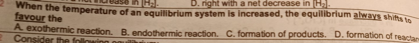 tincrease in [H_2]. D. right with a net decrease in [H_2]. 
2 When the temperature of an equilibrium system is increased, the equilibrium always shifts to
favour the
A. exothermic reaction. B. endothermic reaction. C. formation of products. D. formation of reactar
Consider the follow