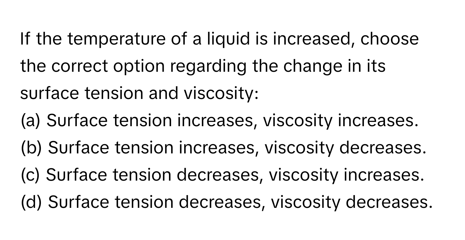 If the temperature of a liquid is increased, choose the correct option regarding the change in its surface tension and viscosity:

(a) Surface tension increases, viscosity increases.
(b) Surface tension increases, viscosity decreases.
(c) Surface tension decreases, viscosity increases.
(d) Surface tension decreases, viscosity decreases.