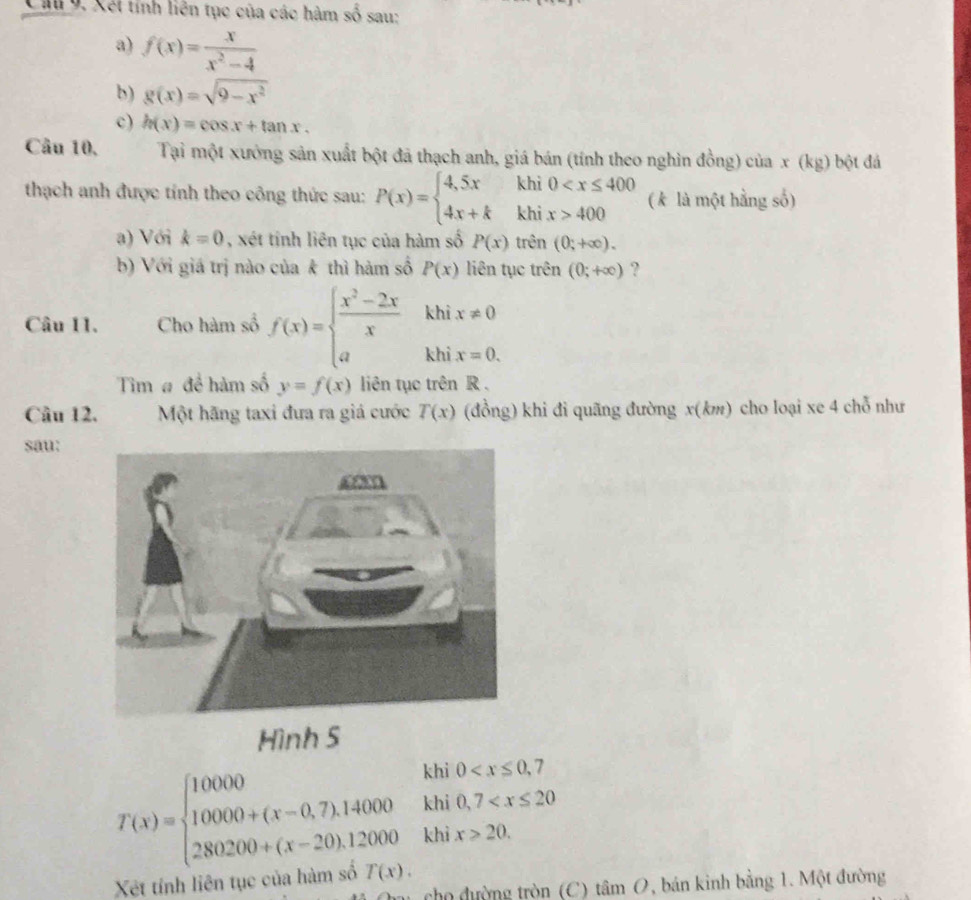 Xết tính liên tục của các hàm số sau: 
a) f(x)= x/x^2-4 
b) g(x)=sqrt(9-x^2)
c) h(x)=cos x+tan x. 
Câu 10. Tại một xưởng sản xuất bột đã thạch anh, giá bán (tính theo nghìn đồng) của x (kg) bột đá 
thạch anh được tính theo công thức sau: P(x)=beginarrayl 4,5xkhi0 400endarray. ( k là một hằng số) 
a) Với k=0 , xét tính liên tục của hàm số P(x) tr rên (0;+∈fty ). 
b) Với giá trị nào của k thì hàm số P(x) liên tục trên (0;+∈fty ) ? 
khì x!= 0
Câu 11. Cho hàm số f(x)=beginarrayl  (x^2-2x)/x  aendarray. khi x=0. 
Tim # đề hàm số y=f(x) liên tục trên R. 
Câu 12. Một hãng taxi đưa ra giá cước T(x) (đồng) khi đi quãng đường x(km) cho loại xe 4 chỗ như 
sau: 
Hình 5 
khi 0
khi 0, 7
T(x)=beginarrayl 10000 10000+(x-0,7),14000 280200+(x-20),12000endarray. khi x>20. 
Xết tính liên tục của hàm số T(x). 
cho đường tròn (C) tỉ im O, bán kinh bằng 1. Một đường