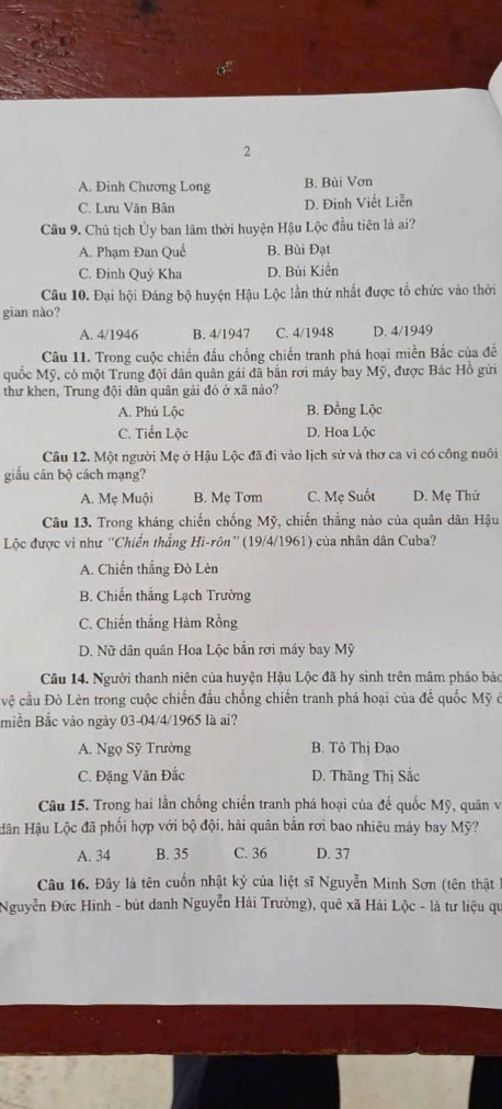 2
A. Đinh Chương Long B. Bùi Vơn
C. Lưu Văn Bân D. Đinh Viết Liễn
Câu 9. Chủ tịch Ủy ban lâm thời huyện Hậu Lộc đầu tiên là ai?
A. Phạm Đan Quế B. Bùi Đạt
C. Đinh Quý Kha D. Bùi Kiển
Câu 10. Đại hội Đảng bộ huyện Hậu Lộc lần thứ nhất được tổ chức vào thời
gian nào?
A. 4/1946 B. 4/1947 C. 4/1948 D. 4/1949
Câu 11. Trong cuộc chiến đấu chồng chiến tranh phá hoại miền Bắc của đế
quốc Mỹ, có một Trung đội dân quân gái đã bắn rơi máy bay Mỹ, được Bác Hồ gửi
thư khen, Trung đội dân quân gái đó ở xã nào?
A. Phú Lộc B. Đồng Lộc
C. Tiến Lộc D. Hoa Lộc
Câu 12. Một người Mẹ ở Hậu Lộc đã đi vào lịch sử và thơ ca vì có công nuôi
giầu cán bộ cách mạng?
A. Mẹ Muội B. Mẹ Tơm C. Mẹ Suốt D. Mẹ Thứ
Câu 13. Trong kháng chiến chống Mỹ, chiến thắng nào của quân dân Hậu
Lộc được ví như ''Chiến thắng Hi-rôn'' (19/4/1961) của nhân dân Cuba?
A. Chiến thắng Đò Lèn
B. Chiến thắng Lạch Trường
C. Chiến thắng Hàm Rồng
D. Nữ dân quân Hoa Lộc bắn rơi máy bay Mỹ
Câu 14. Người thanh niên của huyện Hậu Lộc đã hy sinh trên mâm pháo bảo
vệ cầu Đò Lèn trong cuộc chiến đấu chống chiến tranh phá hoại của đế quốc Mỹ ở
miền Bắc vào ngày 03-04/4/1965 là ai?
A. Ngọ Sỹ Trường B. Tô Thị Đạo
C. Đặng Văn Đắc D. Thăng Thị Sắc
Câu 15. Trong hai lần chống chiến tranh phá hoại của đế quốc Mỹ, quân và
Hận Hậu Lộc đã phối hợp với bộ đội, hải quân bắn rơi bao nhiêu máy bay Mỹ?
A. 34 B. 35 C. 36 D. 37
Câu 16. Đây là tên cuốn nhật kỷ của liệt sĩ Nguyễn Minh Sơn (tên thật
Nguyễn Đức Hình - bút danh Nguyễn Hải Trường), quê xã Hải Lộc - là tư liệu qu