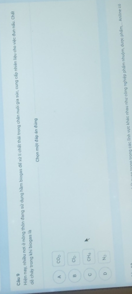 Hiện nay, nhiều nơi ở nông thôn đang sử dụng hầm biogas để xử lí chất thải trong chăn nuôi gia súc, cung cấp nhiên liệu cho việc đun nấu. Chất
dề cháy trong khí biogas là
Chọn một đáp án đủng
A CO_2.
B Cl_2.
C CH_4
D N_2. 
Irng trong các lĩnh vực khác nhau như công nghiệp phẩm nhuộm, dược phẩm,... Aniline có