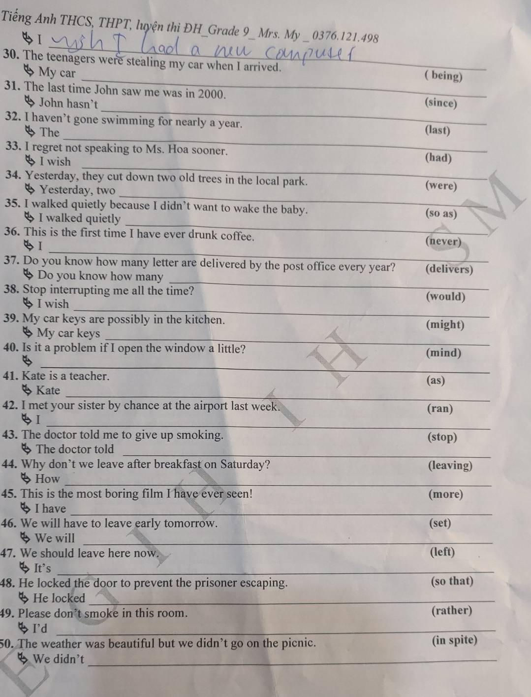 Tiếng Anh THCS, THPT, luyện thi ĐH_Grade 9_ Mrs. My _ 0376. 121.498
_ 
2I 
_ 
30. The teenagers were stealing my car when I arrived. ( being) 
4 My car 
_ 
31. The last time John saw me was in 2000. (since) 
John hasn't 
32. I haven’t gone swimming for nearly a year. 
_ 
The (last) 
33. I regret not speaking to Ms. Hoa sooner. 
_ 
4 I wish 
(had) 
_ 
34. Yesterday, they cut down two old trees in the local park. (were) 
4 Yesterday, two 
_ 
35. I walked quietly because I didn’t want to wake the baby. (so as) 
4 I walked quietly 
_ 
36. This is the first time I have ever drunk coffee. (never) 
4I 
_ 
37. Do you know how many letter are delivered by the post office every year? (delivers) 
Do you know how many 
_ 
38. Stop interrupting me all the time? (would) 
I wish 
39. My car keys are possibly in the kitchen. (might) 
_ 
My car keys 
40. Is it a problem if I open the window a little? (mind) 
_ 
41. Kate is a teacher. (as) 
_ 
4 Kate 
42. I met your sister by chance at the airport last week. 
(ran) 
_ 
4I 
43. The doctor told me to give up smoking. (stop) 
_ 
4 The doctor told 
44. Why don’t we leave after breakfast on Saturday? (leaving) 
_ 
4 How 
45. This is the most boring film I have ever seen! (more) 
_ 
ψ I have 
46. We will have to leave early tomorrow. (set) 
4 We will_ 
47. We should leave here now. (left) 
It's_ 
48. He locked the door to prevent the prisoner escaping. (so that) 
He locked_ 
49. Please don’t smoke in this room. (rather) 
I'd_ 
50. The weather was beautiful but we didn’t go on the picnic. (in spite) 
4 We didn't_