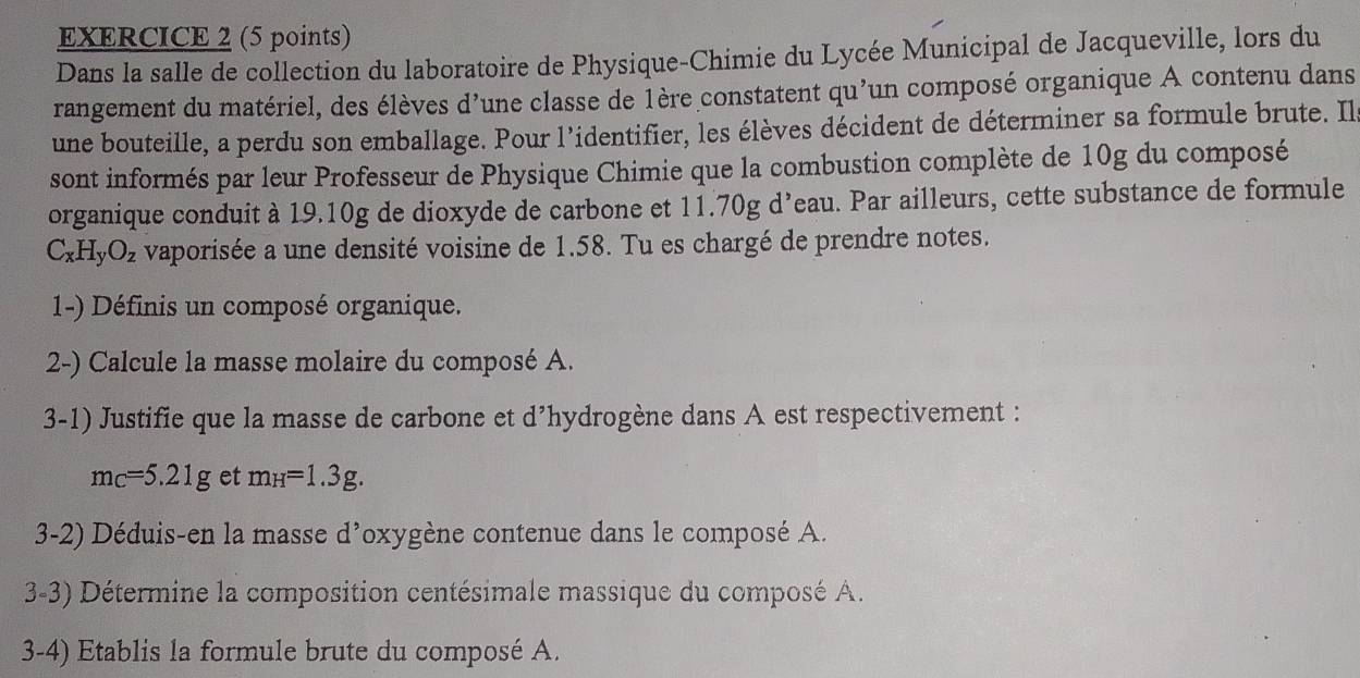 Dans la salle de collection du laboratoire de Physique-Chimie du Lycée Municipal de Jacqueville, lors du 
rangement du matériel, des élèves d'une classe de 1ère constatent qu'un composé organique A contenu dans 
une bouteille, a perdu son emballage. Pour l'identifier, les élèves décident de déterminer sa formule brute. Ila 
sont informés par leur Professeur de Physique Chimie que la combustion complète de 10g du composé 
organique conduit à 19.10g de dioxyde de carbone et 11.70g d’eau. Par ailleurs, cette substance de formule
C_xH_yO_z vaporisée a une densité voisine de 1.58. Tu es chargé de prendre notes. 
1-) Définis un composé organique. 
2-) Calcule la masse molaire du composé A. 
3-1) Justifie que la masse de carbone et d’hydrogène dans A est respectivement :
m_C=5.21g et m_H=1.3g. 
3-2) Déduis-en la masse d’oxygène contenue dans le composé A. 
3-3) Détermine la composition centésimale massique du composé A. 
3-4) Etablis la formule brute du composé A.