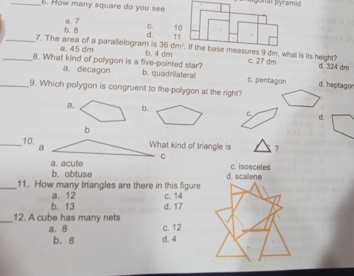 How many square do you see
a. 7
b. 8 C.
d. 
_7. The area of a parallelogram is 36dm^2
a. 45 dm b. 4 dm c. 27 dm d. 324 dm
_8. What kind of polygon is a five-pointed star? b. quadrilateral
a. decagon d. heptagor
c. pentagon
_9. Which polygon is congruent to the polygon at the right?
a. b.
C. d.
b
_10. a
What kind of triangle is ？
C
a. acute c. isosceles
b. obtuse d. scalene
_11. How many triangles are there in this figure
a. 12 c. 14
b. 13 d. 17
_12. A cube has many nets
a. 8 c. 12
b. 6 d. 4