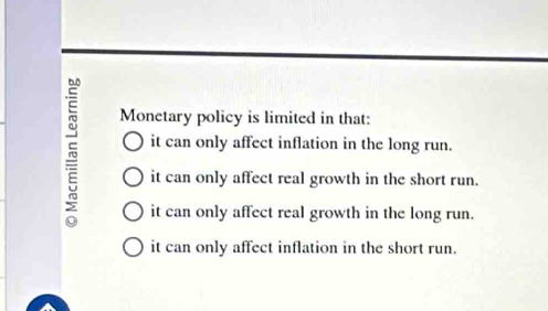 Monetary policy is limited in that:
it can only affect inflation in the long run.
it can only affect real growth in the short run.
it can only affect real growth in the long run.
it can only affect inflation in the short run.