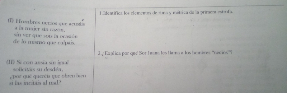 Identifica los elementos de rima y métrica de la primera estrofa. 
(I) Hombres necios que acusáis 
a la mujer sin razón, 
sin ver que sois la ocasión 
de lo mismo que culpáis. 
2.¿Explica por qué Sor Juana les llama a los hombres “necios”? 
(II) Si con ansia sin igual 
solicitáis su desdén, 
¿por qué queréis que obren bien 
si las incitáis al mal?