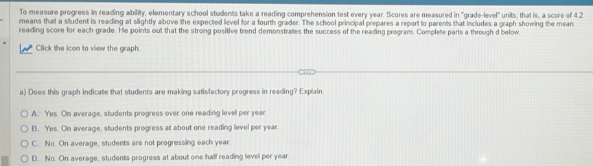 To measure progress in reading ability, elementary school students take a reading comprehension test every year. Scores are measured in "grade-level" units; that is, a score of 4.2
means that a student is reading at slightly above the expected level for a fourth grader. The school principal prepares a report to parents that includes a graph showing the mean
reading score for each grade. He points out that the strong positive trend demonstrates the success of the reading program. Complete parts a through d below.
Click the icon to view the graph.
a) Does this graph indicate that students are making satisfactory progress in reading? Explain
A. Yes. On average, students progress over one reading level per year.
B. Yes. On average, students progress at about one reading level per year.
C. No. On average, students are not progressing each year.
D. No. On average, students progress at about one half reading level per year.