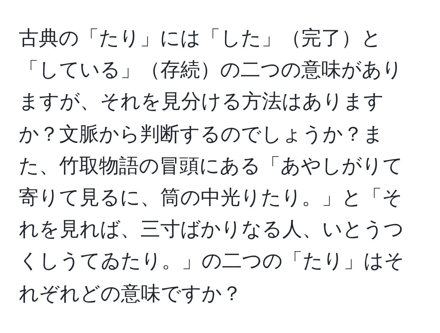 古典の「たり」には「した」完了と「している」存続の二つの意味がありますが、それを見分ける方法はありますか？文脈から判断するのでしょうか？また、竹取物語の冒頭にある「あやしがりて寄りて見るに、筒の中光りたり。」と「それを見れば、三寸ばかりなる人、いとうつくしうてゐたり。」の二つの「たり」はそれぞれどの意味ですか？