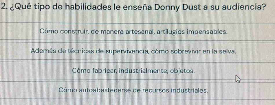 ¿Qué tipo de habilidades le enseña Donny Dust a su audiencia?
Cómo construir, de manera artesanal, artilugios impensables.
Además de técnicas de supervivencia, cómo sobrevivir en la selva.
Cómo fabricar, industrialmente, objetos.
Cómo autoabastecerse de recursos industriales.