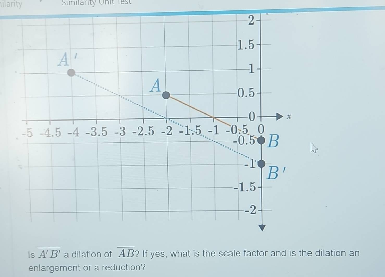 ilarity Similarity Unit lest
Is overline A'B' a dilation of overline AB ? If yes, what is the scale factor and is the dilation an
enlargement or a reduction?