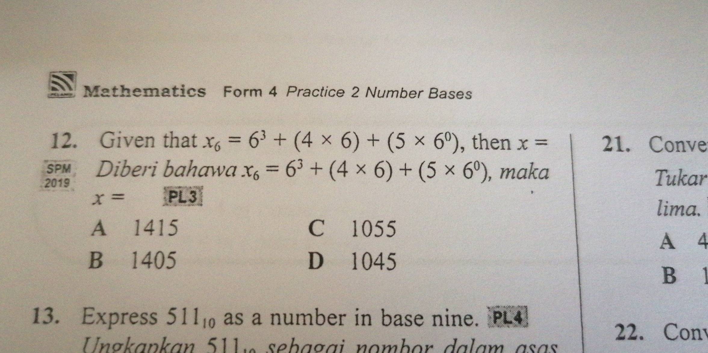 Mathematics Form 4 Practice 2 Number Bases
12. Given that x_6=6^3+(4* 6)+(5* 6^0) , then x= 21. Conve
SPM Diberi bahawa x_6=6^3+(4* 6)+(5* 6^0) , maka
2019
Tukar
x= PL 3
lima.
A 1415 C 1055
A 4
B 1405 D 1045
B 
13. Express 511_10 as a number in base nine. PL4]
Ungkapkan 511 « sebagai nombor dalam asɑs
22. Con