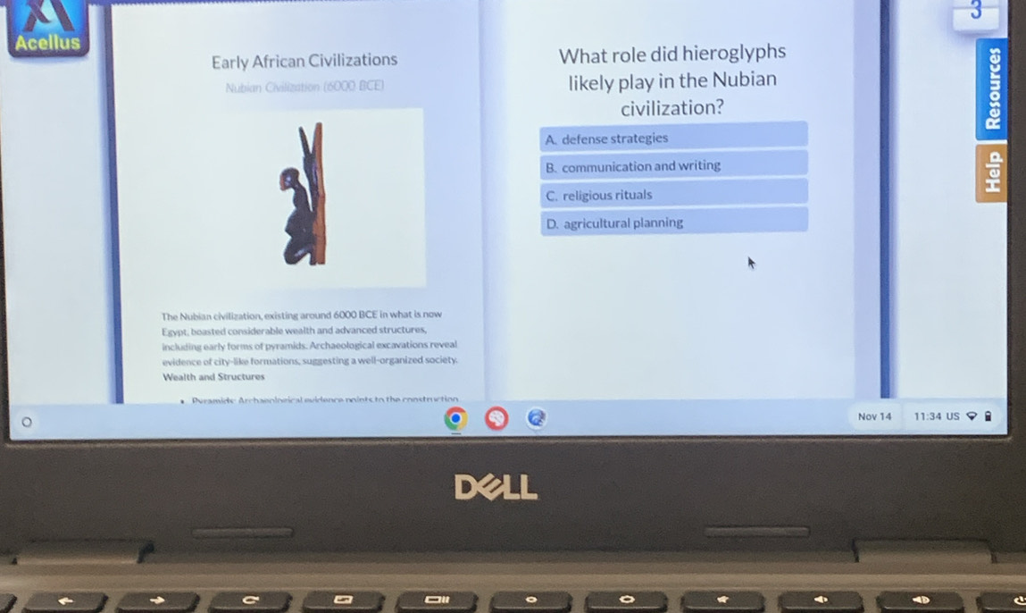 Acellus
Early African Civilizations What role did hieroglyphs
Nubian Civilization (16000 BCE) likely play in the Nubian
civilization?
A. defense strategies
B. communication and writing
C. religious rituals
D. agricultural planning
The Nubian civilization, existing around 6000 BCE in what is now
Egypt, boasted considerable wealth and advanced structures,
including early forms of pyramids. Archaeological excavations reveal
evidence of city-like formations, suggesting a well-organized society.
Wealth and Structures
Nov 14 11:34 US
DX LL