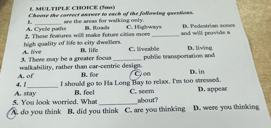 (5ms)
Choose the correct answer to each of the following questions.
1. _are the areas for walking only.
A. Cycle paths B. Roads C. Highways D. Pedestrian zones
2. These features will make future cities more _and will provide a
high quality of life to city dwellers.
A. live B. life C. liveable D. living
3. There may be a greater focus _public transportation and
walkability, rather than car-centric design.
A. of B. for Con D. in
4. I_ I should go to Ha Long Bay to relax. I'm too stressed.
A. stay B. feel C. seem D. appear
5. You look worried. What_ about?
A. do you think B. did you think C. are you thinking D. were you thinking