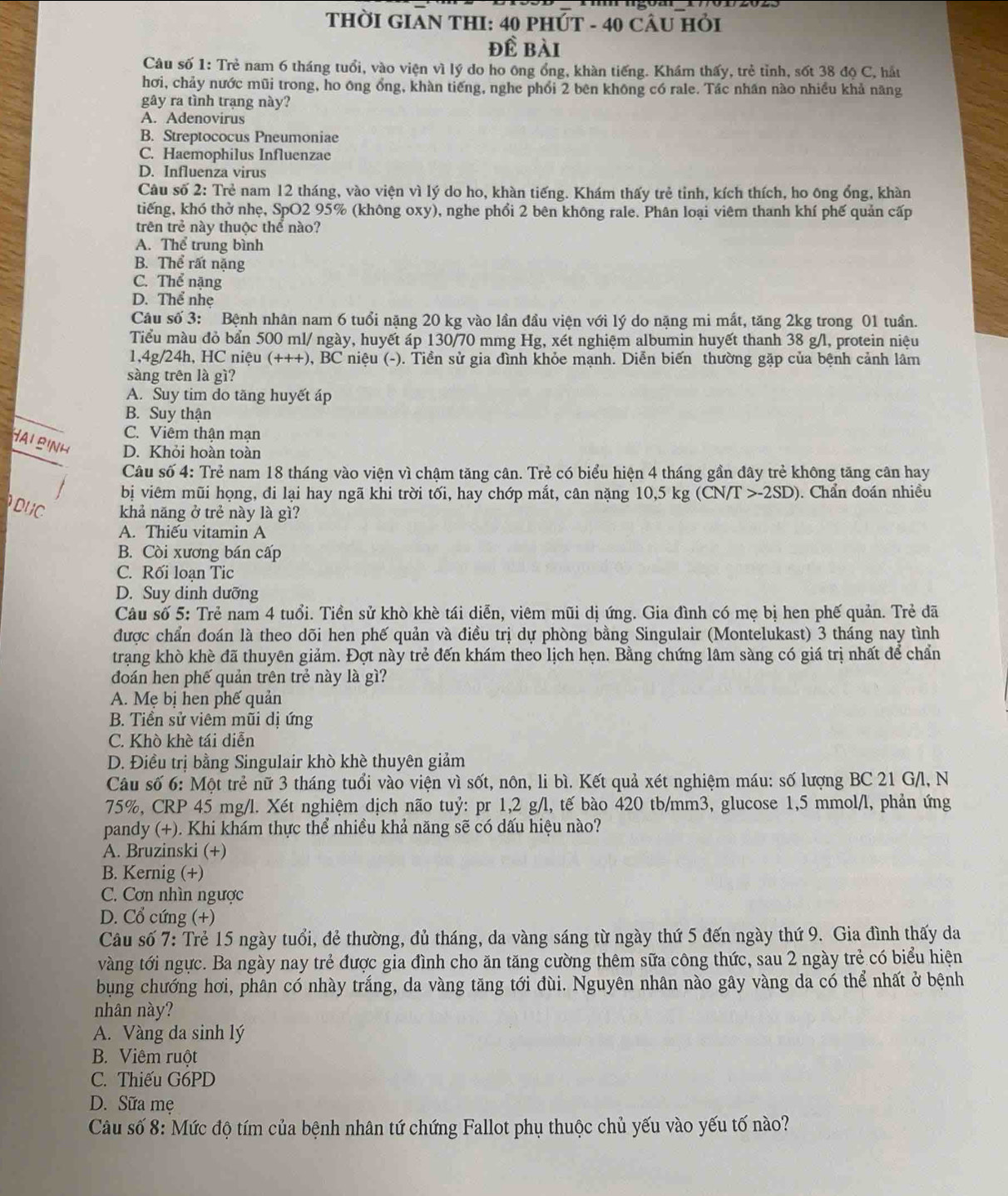 THỜI GIAN THI: 40 PHÚT - 40 CÂU HỏI
đề bài
Câu số 1: Trẻ nam 6 tháng tuổi, vào viện vì lý do ho ông ổng, khàn tiếng. Khám thấy, trẻ tỉnh, sốt 38 độ C, hắt
hơi, chảy nước mũi trong, ho ông ổng, khàn tiếng, nghe phổi 2 bên không có rale. Tác nhân nào nhiều khả năng
gây ra tình trạng này?
A. Adenovirus
B. Streptococus Pneumoniae
C. Haemophilus Influenzae
D. Influenza virus
Câu số 2: Trẻ nam 12 tháng, vào viện vì lý do ho, khàn tiếng. Khám thấy trẻ tỉnh, kích thích, ho ông ổng, khàn
tiếng, khó thờ nhẹ, SpO2 95% (không oxy), nghe phổi 2 bên không rale. Phân loại viêm thanh khí phế quản cấp
trên trẻ này thuộc thể nào?
A. Thể trung bình
B. Thể rất nặng
C. Thể nặng
D. Thể nhẹ
Câu số 3: Bệnh nhân nam 6 tuổi nặng 20 kg vào lần đầu viện với lý do nặng mi mắt, tăng 2kg trong 01 tuần.
Tiểu màu đỏ bẩn 500 ml/ ngày, huyết áp 130/70 mmg Hg, xét nghiệm albumin huyết thanh 38 g/l, protein niệu
1,4g/24h, HC niệu (+++), BC niệu (-). Tiền sử gia đình khỏe mạnh. Diễn biến thường gặp của bệnh cảnh lâm
sàng trên là gì?
A. Suy tim do tăng huyết áp
B. Suy thận
C. Viêm thận mạn
Hai binh D. Khỏi hoàn toàn
Câu số 4: Trẻ nam 18 tháng vào viện vì chậm tăng cân. Trẻ có biểu hiện 4 tháng gần đây trẻ không tăng cân hay
bị viêm mũi họng, đi lại hay ngã khi trời tối, hay chớp mắt, cân nặng 10,5 kg (CN/T >-2SD). Chẩn đoán nhiều
DUC khả năng ở trẻ này là gì?
A. Thiếu vitamin A
B. Còi xương bán cấp
C. Rối loạn Tic
D. Suy dinh dưỡng
Câu số 5: Trẻ nam 4 tuổi. Tiền sử khò khè tái diễn, viêm mũi dị ứng. Gia đình có mẹ bị hen phế quản. Trẻ đã
được chẩn đoán là theo dõi hen phế quản và điều trị dự phòng bằng Singulair (Montelukast) 3 tháng nay tình
trạng khò khè đã thuyên giảm. Đợt này trẻ đến khám theo lịch hẹn. Bằng chứng lâm sàng có giá trị nhất để chẩn
đoán hen phế quản trên trẻ này là gì?
A. Mẹ bị hen phế quản
B. Tiền sử viêm mũi dị ứng
C. Khò khè tái diễn
D. Điều trị bằng Singulair khò khè thuyên giảm
Câu số 6: Một trẻ nữ 3 tháng tuổi vào viện vì sốt, nôn, li bì. Kết quả xét nghiệm máu: số lượng BC 21 G/l, N
75%, CRP 45 mg/l. Xét nghiệm dịch não tuỷ: pr 1,2 g/l, tế bào 420 tb/mm3, glucose 1,5 mmol/l, phản ứng
pandy (+). Khi khám thực thể nhiều khả năng sẽ có dấu hiệu nào?
A. Bruzinski (+)
B. Kernig (+)
C. Cơn nhìn ngược
D. Cổ cứng (+)
Câu số 7: Trẻ 15 ngày tuổi, đẻ thường, đủ tháng, da vàng sáng từ ngày thứ 5 đến ngày thứ 9. Gia đình thấy da
vàng tới ngực. Ba ngày nay trẻ được gia đình cho ăn tăng cường thêm sữa công thức, sau 2 ngày trẻ có biểu hiện
bụng chướng hơi, phân có nhày trắng, da vàng tăng tới đùi. Nguyên nhân nào gây vàng da có thể nhất ở bệnh
nhân này?
A. Vàng da sinh lý
B. Viêm ruột
C. Thiếu G6PD
D. Sữa mẹ
Câu số 8: Mức độ tím của bệnh nhân tứ chứng Fallot phụ thuộc chủ yếu vào yếu tố nào?