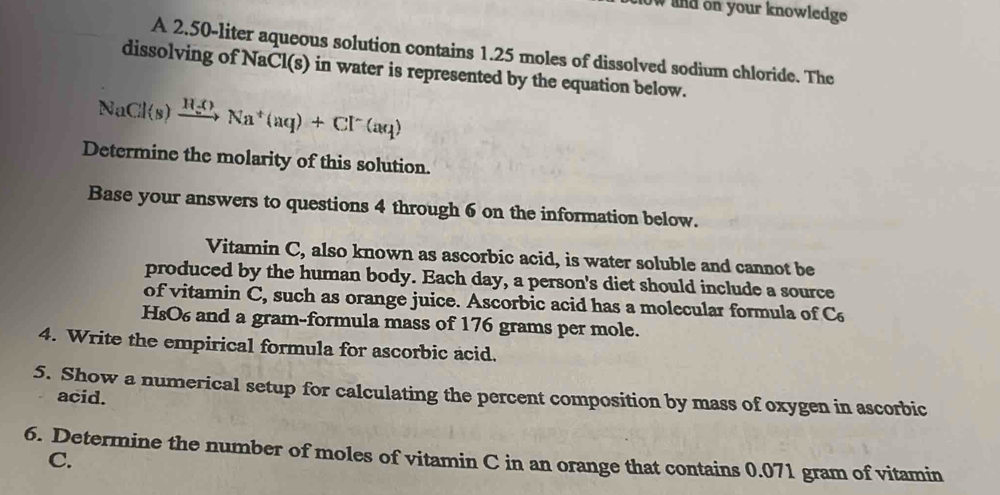 now and on your knowledge 
A 2.50-liter aqueous solution contains 1.25 moles of dissolved sodium chloride. The 
dissolving of NaCl(s) in water is represented by the equation below.
NaCl(s)xrightarrow H_2ONa^+(aq)+Cl^-(aq)
Determine the molarity of this solution. 
Base your answers to questions 4 through 6 on the information below. 
Vitamin C, also known as ascorbic acid, is water soluble and cannot be 
produced by the human body. Each day, a person's diet should include a source 
of vitamin C, such as orange juice. Ascorbic acid has a molecular formula of C
HsO6 and a gram-formula mass of 176 grams per mole. 
4. Write the empirical formula for ascorbic acid. 
5. Show a numerical setup for calculating the percent composition by mass of oxygen in ascorbic 
acid. 
6. Determine the number of moles of vitamin C in an orange that contains 0.071 gram of vitamin 
C.