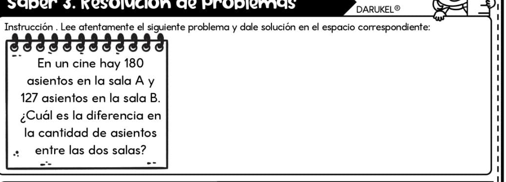 Saper 3. Resolución de proplemas 
DARUKEL® 
Instrucción . Lee atentamente el siguiente problema y dale solución en el espacio correspondiente: 
En un cine hay 180
asientos en la sala A y
127 asientos en la sala B. 
¿Cuál es la diferencia en 
la cantidad de asientos 
entre las dos salas?