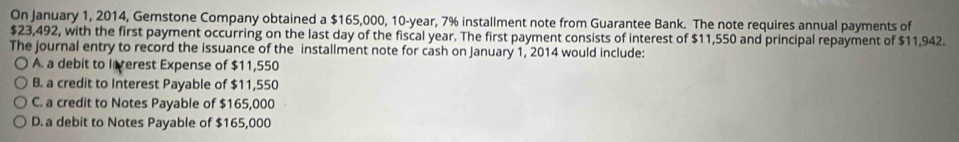 On January 1, 2014, Gemstone Company obtained a $165,000, 10-year, 7% installment note from Guarantee Bank. The note requires annual payments of
$23,492, with the first payment occurring on the last day of the fiscal year. The first payment consists of interest of $11,550 and principal repayment of $11,942.
The journal entry to record the issuance of the installment note for cash on January 1, 2014 would include:
A. a debit to lierest Expense of $11,550
B. a credit to Interest Payable of $11,550
C. a credit to Notes Payable of $165,000
D. a debit to Notes Payable of $165,000