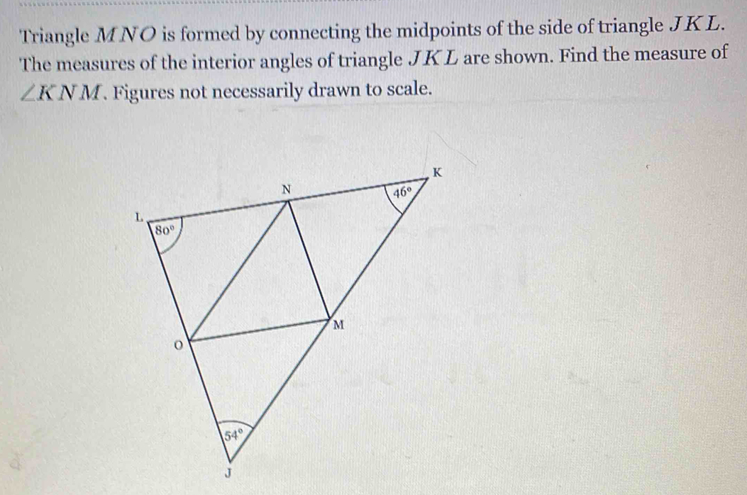 Triangle MNO is formed by connecting the midpoints of the side of triangle JKL.
The measures of the interior angles of triangle JKL are shown. Find the measure of
∠ KNM. Figures not necessarily drawn to scale.