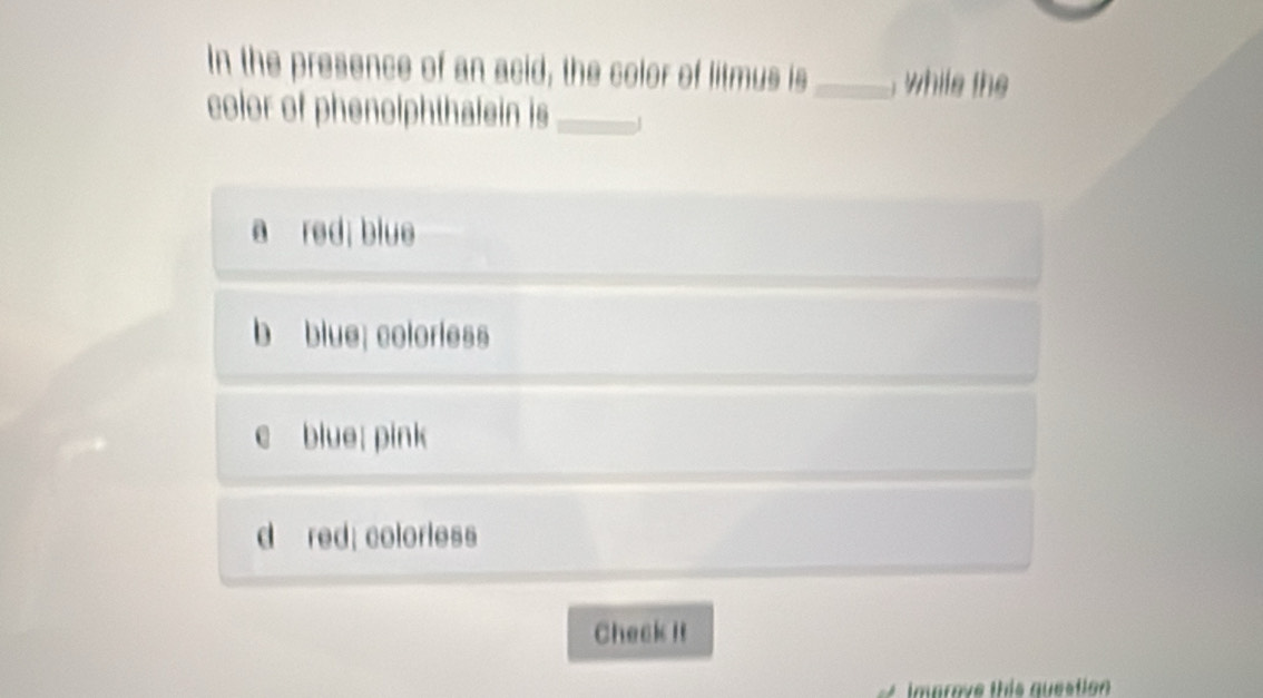 In the presence of an acid, the color of litmus is_ , while the
color of phenolphthalein is _1
a red; blue
b blue; colorless
blue; pink
d red; colorless
Check it
Improve this question