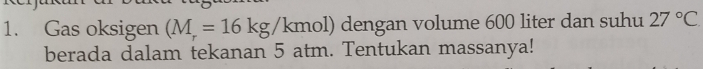 Gas oksigen (M_r=16kg/kmol) dengan volume 600 liter dan suhu 27°C
berada dalam tekanan 5 atm. Tentukan massanya!