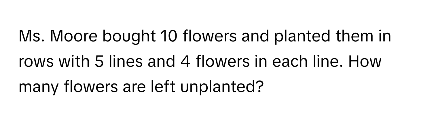 Ms. Moore bought 10 flowers and planted them in rows with 5 lines and 4 flowers in each line. How many flowers are left unplanted?