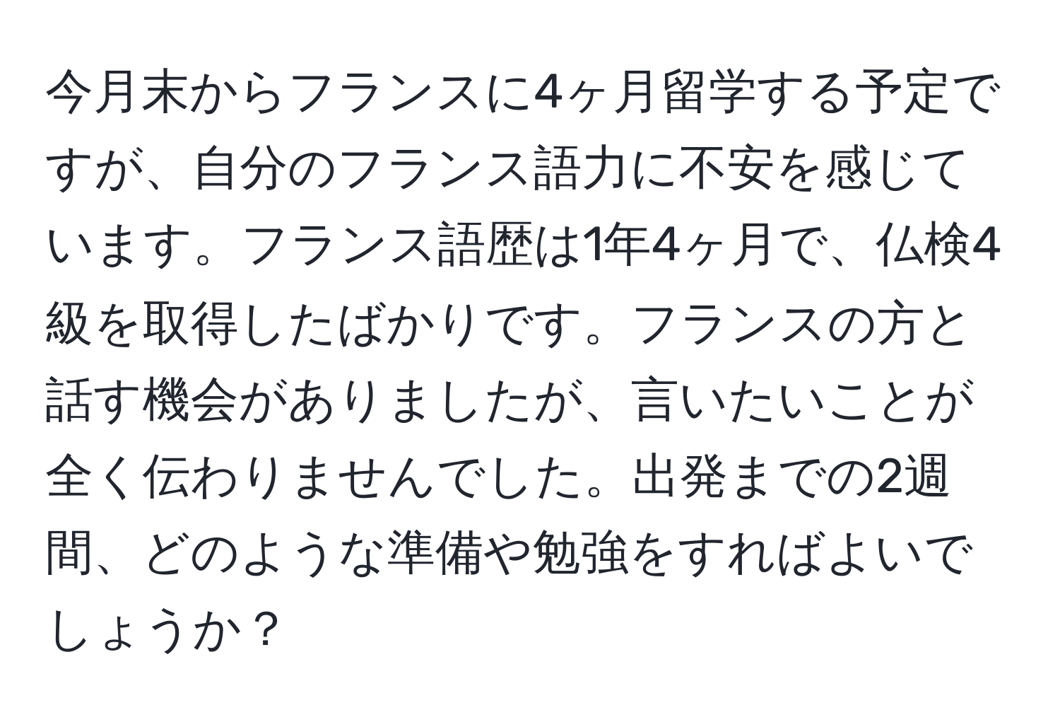 今月末からフランスに4ヶ月留学する予定ですが、自分のフランス語力に不安を感じています。フランス語歴は1年4ヶ月で、仏検4級を取得したばかりです。フランスの方と話す機会がありましたが、言いたいことが全く伝わりませんでした。出発までの2週間、どのような準備や勉強をすればよいでしょうか？