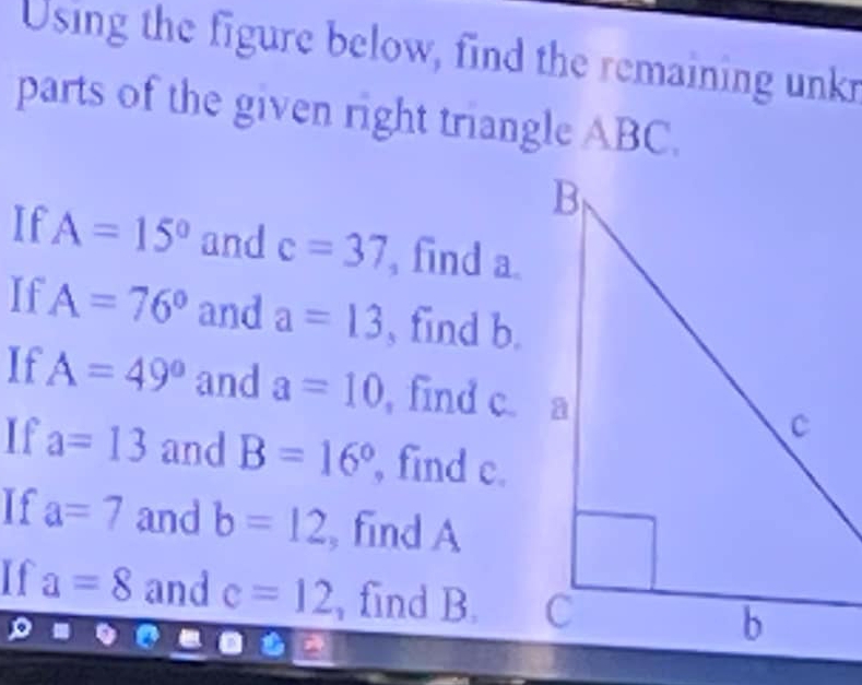 Using the figure below, find the remaining unk 
parts of the given right triangle ABC. 
If A=15° and c=37 , find a
If A=76° and a=13 , find b. 
If A=49° and a=10 , find c. a 
If a=13 and B=16° , find c. 
If a=7 and b=12 , find A
If a=8 and c=12 , find B.