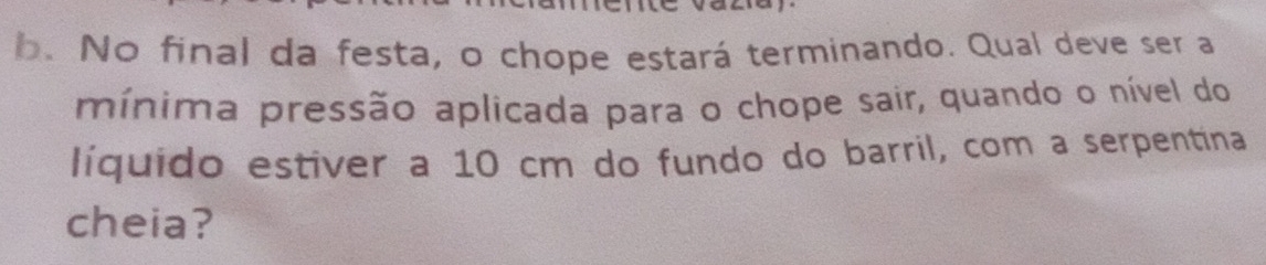 No final da festa, o chope estará terminando. Qual deve ser a 
mínima pressão aplicada para o chope sair, quando o nível do 
líquido estiver a 10 cm do fundo do barril, com a serpentina 
cheia?