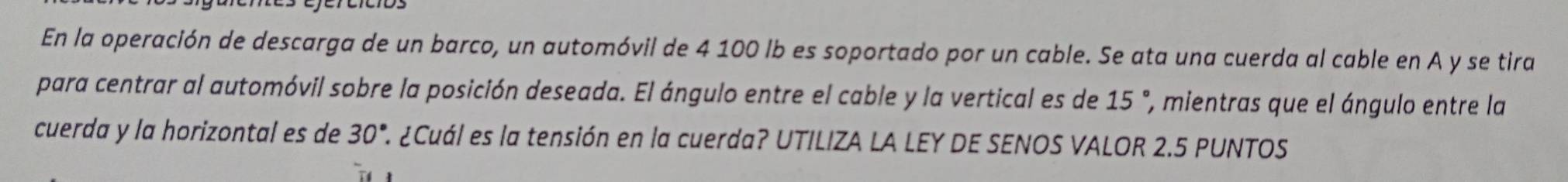 En la operación de descarga de un barco, un automóvil de 4 100 lb es soportado por un cable. Se ata una cuerda al cable en A y se tira 
para centrar al automóvil sobre la posición deseada. El ángulo entre el cable y la vertical es de 15 ', mientras que el ángulo entre la 
cuerda y la horizontal es de 30° ¿Cuál es la tensión en la cuerda? UTILIZA LA LEY DE SENOS VALOR 2.5 PUNTOS