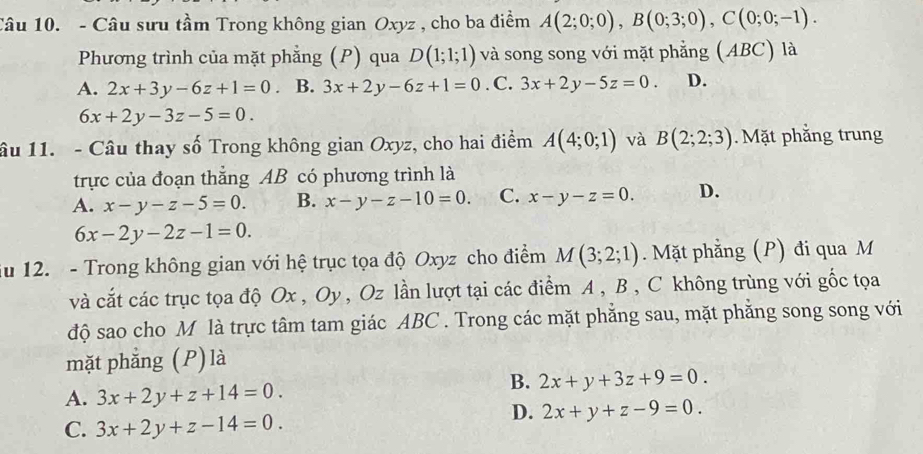 Câu sưu tầm Trong không gian Oxyz , cho ba điểm A(2;0;0), B(0;3;0), C(0;0;-1). 
Phương trình của mặt phẳng (P) qua D(1;1;1) và song song với mặt phẳng (ABC) là
A. 2x+3y-6z+1=0 B. 3x+2y-6z+1=0. C. 3x+2y-5z=0. D.
6x+2y-3z-5=0. 
âu 11. - Câu thay số Trong không gian Oxyz, cho hai điểm A(4;0;1) và B(2;2;3) Mặt phẳng trung
trực của đoạn thẳng AB có phương trình là
A. x-y-z-5=0. B. x-y-z-10=0. C. x-y-z=0. D.
6x-2y-2z-1=0. 
ău 12. - Trong không gian với hệ trục tọa độ Oxyz cho điểm M(3;2;1). Mặt phẳng (P) đi qua M
và cắt các trục tọa độ Ox , Oy , Oz lần lượt tại các điểm A , B , C không trùng với gốc tọa
độ sao cho M là trực tâm tam giác ABC. Trong các mặt phẳng sau, mặt phẳng song song với
mặt phẳng (P) là
A. 3x+2y+z+14=0.
B. 2x+y+3z+9=0.
C. 3x+2y+z-14=0.
D. 2x+y+z-9=0.