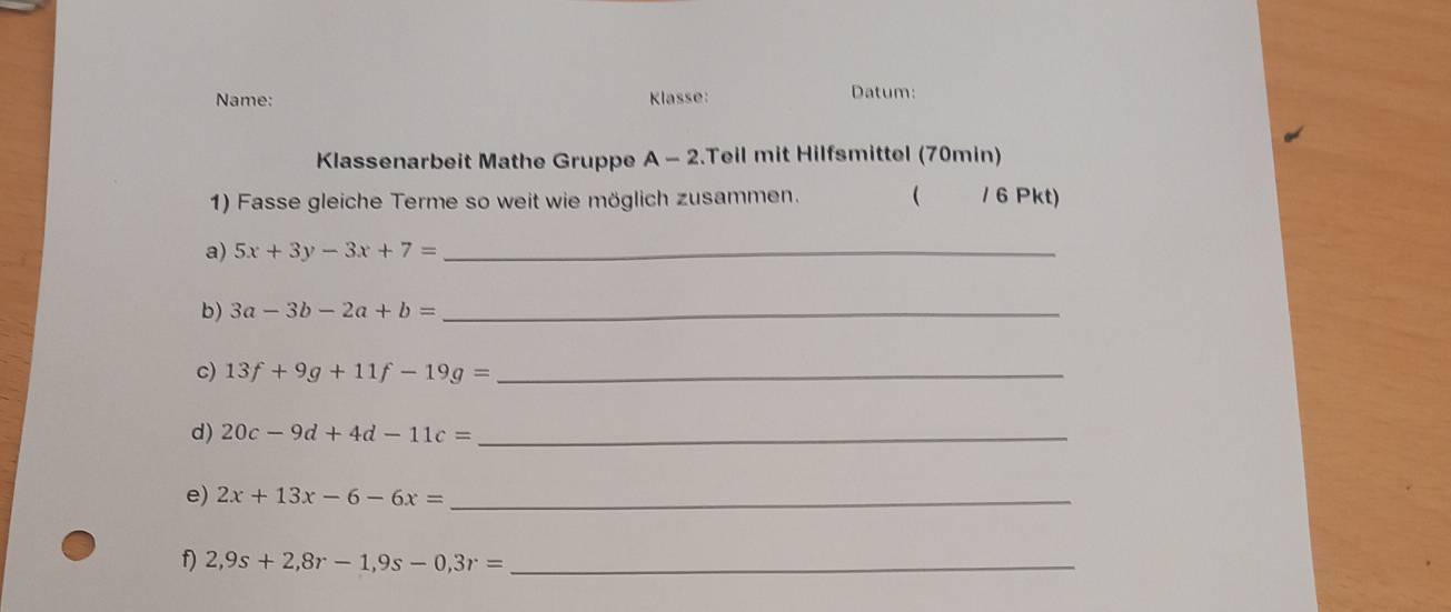 Name: Klasse: Datum: 
Klassenarbeit Mathe Gruppe A - 2.Teil mit Hilfsmittel (70min) 
1) Fasse gleiche Terme so weit wie möglich zusammen. ( / 6 Pkt) 
a) 5x+3y-3x+7= _ 
b) 3a-3b-2a+b= _ 
c) 13f+9g+11f-19g= _ 
d) 20c-9d+4d-11c= _ 
e) 2x+13x-6-6x= _ 
f 2,9s+2,8r-1, 9s-0,3r= _