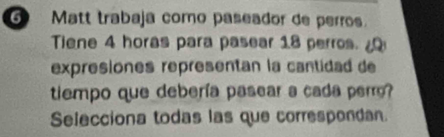 Matt trabaja como paseador de perros. 
Tiene 4 horas para pasear 18 perros. 
expresiones representan la cantidad de 
tiempo que debería pasear a cada perr? 
Selecciona todas las que correspondan.