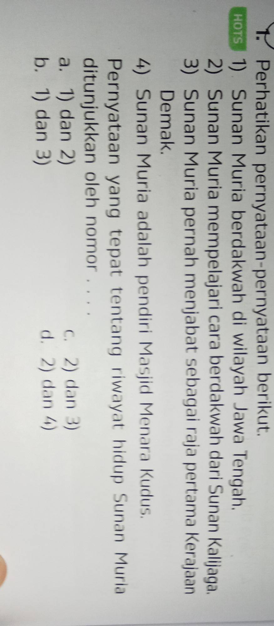 Perhatikan pernyataan-pernyataan berikut.
Hors. 1). Sunan Muria berdakwah di wilayah Jawa Tengah,
2) Sunan Muria mempelajari cara berdakwah dari Sunan Kalijaga.
3) Sunan Muria pernah menjabat sebagai raja pertama Kerajaan
Demak.
4) Sunan Muria adalah pendiri Masjid Menara Kudus.
Pernyataan yang tepat tentang riwayat hidup Sunan Muria
ditunjukkan oleh nomor . . . .
a. 1) dan 2) c. 2) dan 3)
b. 1) dan 3) d. 2) dan 4)