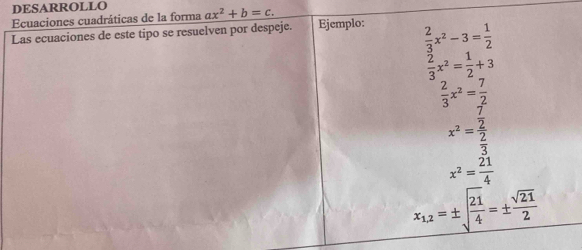 DESARROLLO 
Ecuaciones cuadráticas de la forma ax^2+b=c. 
Las ecuaciones de este tipo se resuelven por despeje. Ejemplo:  2/3 x^2-3= 1/2 
 2/3 x^2= 1/2 +3
 2/3 x^2= 7/2 
x^2=frac  7/2  2/3 
x^2= 21/4 
x_1,2=± sqrt(frac 21)4=±  sqrt(21)/2 