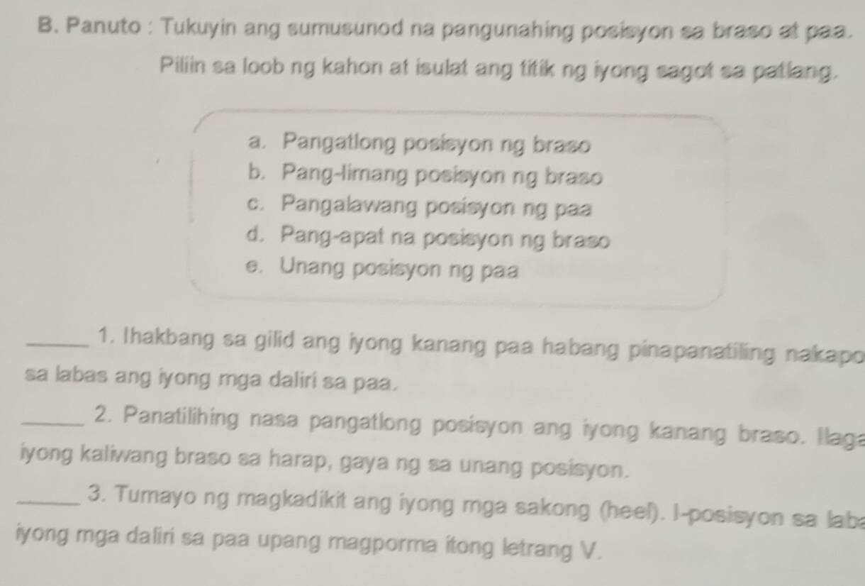 Panuto : Tukuyin ang sumusunod na pangunahing posisyon sa braso at paa.
Piliin sa loob ng kahon at isulat ang titik ng iyong sagot sa patlang.
a. Pangatlong posisyon ng braso
b. Pang-limang posisyon ng braso
c. Pangalawang posisyon ng paa
d. Pang-apat na posisyon ng braso
e. Unang posisyon ng paa
_1. Ihakbang sa gilid ang iyong kanang paa habang pinapanatiling nakapo
sa labas ang iyong mga daliri sa paa.
_2. Panatilihing nasa pangatlong posisyon ang iyong kanang braso. Ilaga
iyong kaliwang braso sa harap, gaya ng sa unang posisyon.
_3. Tumayo ng magkadikit ang iyong mga sakong (heel). I-posisyon sa lab
iyong mga daliri sa paa upang magporma itong letrang V.