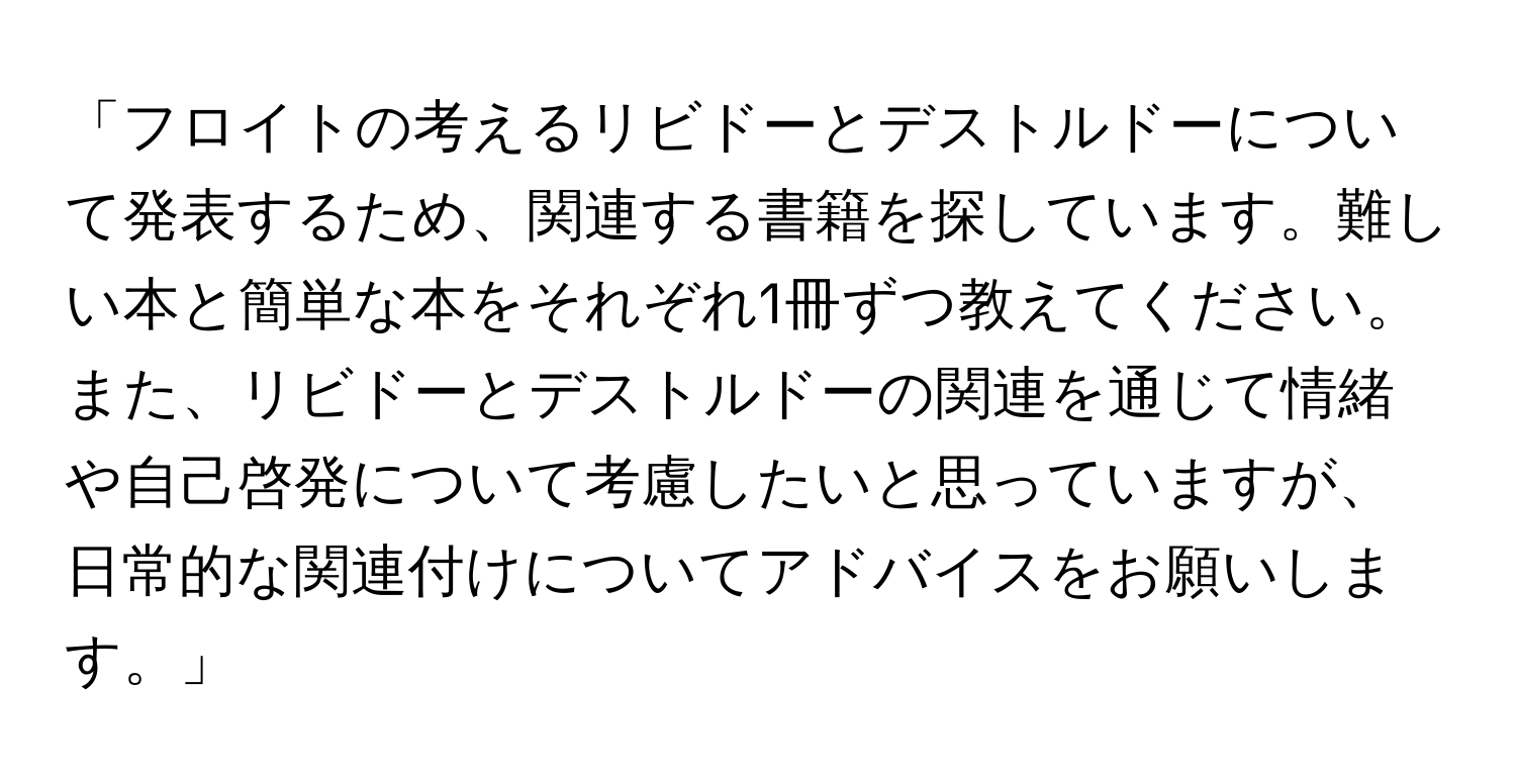 「フロイトの考えるリビドーとデストルドーについて発表するため、関連する書籍を探しています。難しい本と簡単な本をそれぞれ1冊ずつ教えてください。また、リビドーとデストルドーの関連を通じて情緒や自己啓発について考慮したいと思っていますが、日常的な関連付けについてアドバイスをお願いします。」