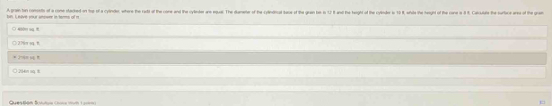 bn. Leave your anower in terms of n A gram bin conseto of a cone stacked-on top of a cytinder, where the radt of the cone and the cylinder are equal. The diameter of the cylindical bese of the grain be is 12 and the hight of the cylinder is 10 , while the height of the cone is 8. aculue he surt 
○ 450m sa
□2?6m sg.1
* 216m s4 R
) 204in siq 8.
Question Suulipie Chore 1om 1 poini